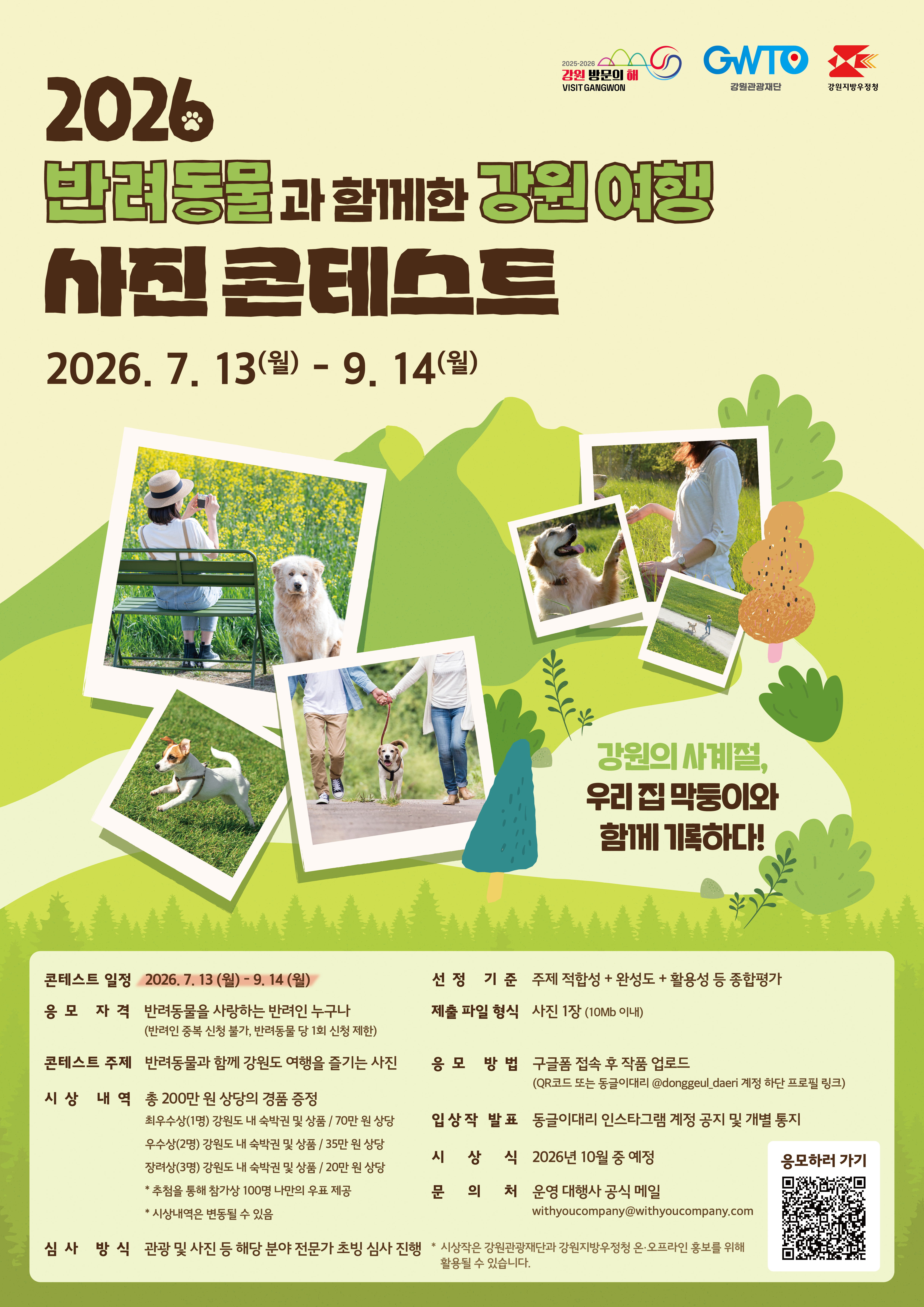 2026 반려동물과 함께한 강원 여행 사진 콘테스트

2026. 7. 13.(월) ~ 9. 14.(월)

강원의 사계절, 우리집 막둥이와 함께 기록하다!

콘테스트 일정 : 2026. 7. 13.(월) ~ 9. 14.(월)

응모 자격 : 반려동물을 사랑하는 반여인 누구나(반려인 중복 신청 불가, 반려동물당 1회 신청 제한)

콘테스트 주제 : 반려동물과 함께 강원도 여행을 즐기는 사진

시상 내역: 총 200만원 상당의 경품 증정
  - 최우우상 1명 : 강원도 내 숙박권 및 상품 / 70만원 상당
  - 우수상 2명 : 강원도 내 숙박권 및 상품 / 35만원 상당
  - 장려상 3명 : 강원도 내 숙박권 및 상품 / 20만원 상당
  - 추첨을 통해 참가상 100명 나만의 우표 제공
   - 시상 내역은 변동될 수 있음

심사방식 : 관광 및 사진 등 해당 분야 전문가 초빙 심사 진행

선정기준 : 주제 적합성 + 완성도 + 활용성 등 종합평가
제출 파일 형식 : 사진 1장(10mb이내)
응모방법 : 구글폼 접속 후 작품 업로드 (qr코드 또는 동글이 대리 @donggeul_daeri 계정 하단 프로필 링크)

입상작 발표 : 동글이대리 인스타그램 계정 공지 및 개별통지

시상식 : 2026년 10월 중 예정
문의처 : 운영 대행사 공식 메일  withyoucompany@withyoucompany.com

*시상작은 강원관광재단과 강원지방우정청 온오프라인 홍보를 위해 활용될 수 있습니다.