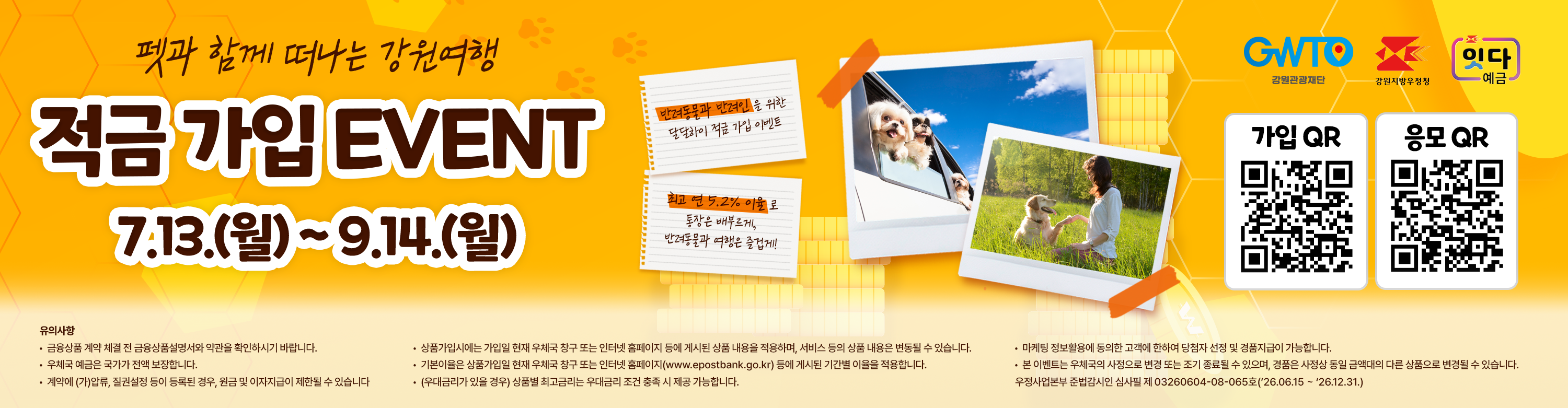 펫과 함께 떠나는 강원여향

적금 가입 EVENT

7. 13.(월) ~ 9. 14.(월)

반려동물과 반려인을 위한 달달하이 적금 가입 이벤트

최고 연 5.2% 이율로 통장은 배부르게, 반려동물과 여행은 즐겁게!

유의사항
 - 금융상품 계약 체결 전 금융상품설명서와 약관을 확인하시기 바랍니다.
 - 우체국 예금은 국가가 전액 보장합니다.
 - 게약에 (가)압류, 질권설정 등이 등록된 경우, 원금 및 이자지급이 제한될 수 있습니다.
 - 상품가입시에는 가입일 현재 우체국 창구 또는 인터넷 홈페이지  등에 게시된 상품 내용을 적용하며, 서비스 등의 상품 내용은 변동될 수 있습니다.
 - 기본이율은 상품가입일 현재 우체국 창구 또는 인터넷 홈페이지(www.epostbank.go.kr) 등에 게시된 기간별 이율을 적용합니다.
 - (우대금리가 있을 경우) 상품별 최고금리는 우대금리 조건 충족 시 제공 가능합니다.
 - 마케팅 정보 활용에 동의한 고객에 한하여 당첨자 선정 및 경품지급이 가능합니다.
 - 본 이벤트는 우체국의 사정으로 변경 또는 조기 종료될 수 있으며, 경품은 사정상 동일 금액대의 다른 상품으로 변경될 수 있습니다.

우정사업본부 준법감시인 심사필 제 03260604-08-065호('26.06.15 ~ '26.12.31)