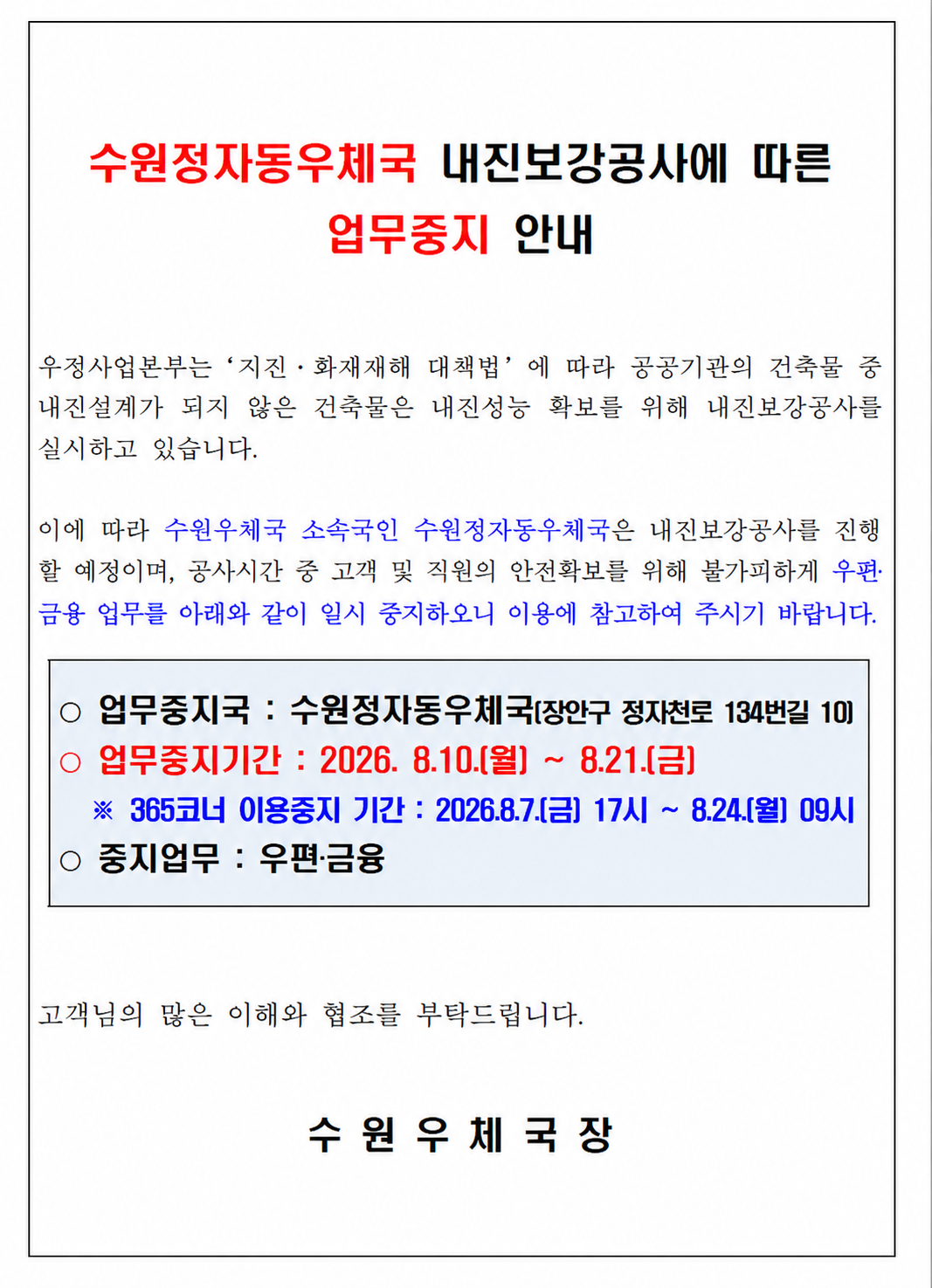 우정사업본부는 '지진&middot;화재재해 대책법'에 따라 공공기관의 건축물 중 내진설계가 되지 않은 건축물은 내진성능 확보를 위해 내진보강공사를 실시하고 있습니다.
이에 따라 수원우체국 소속국인 수원정자동우체국은 내진보강공사를 진행할 예정이며, 공사시간 중 고객 및 직원의 안전확보를 위해 불가피하게 우편&middot;금융 업무를 아래와 같이 일시 중지하오니
이용에 참고하여 주시기 바랍니다.

업무중지국 : 수원정자동우체국[장안구 정자천로 134번길 10]
업무중지기간 : 2026.8.10.(월) ~ 8.21.(금)
  ※365코너 이용중지 기간 : 2026.8.7.(금) 17시~8.24.(월) 09시
중지업무 : 우편&middot;금융

고객님의 많은 이해와 협조를 부탁드립니다.

수원우체국장