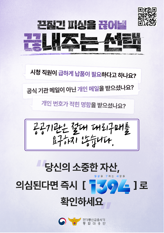 끈질긴 피싱을 끊어낼 끊내주는 선택
시청 직원이 급하게 납품이 필요하다고 하나요?
공식 기관 메일이 아닌 개인 메일을 받으셨나요?
개인 번호가 적힌 명함을 받으셨나요?
공공기관은 절대 대리구매를 요구하지 않습니다.
당신의 소중한 자산 의심된다면 즉시 1394(일상을 구하는 사람들)로 확인하세요 
전기통신금융사기통합대응단