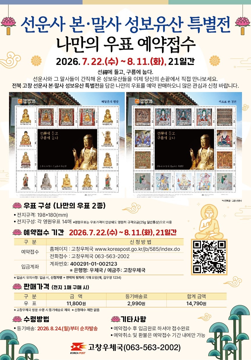 제목 : 선운사 본&middot;말사 성보유산 특별전 나만의 우표 예약접수
기간 : 2026.7.22.(수)~8.11.(화), 21일간

선에 들고, 구름에 눕다.
선운사와 그 말사들이 간직해 온 성보유산들을 이제 당신의 손끝에서 직접 만나보세요.
전북 고창 선운사 본&middot;말사 성보유산 특별전을 담은 나만의 우표를 예약 판매하오니 많은 관심과 신청바랍니다.

우표구성(나만의 우표 2종)
- 전지규격: 198*180(mm)
- 전지구성: 각 영원우표 14매 *영원우표는 우표가격이 인상돼도 영원히 규격요금(25g 일반통상)으로 사용

예약접수 기간 2026.7.22.(수) ~ 8.11.(화), 21일간
- 예약접수: 홈페이지(고창우체국 www.koreapost.go.kr/jb/585/index.do)
                  전화접수(고창우체국 063-563-2002)
- 입금계좌 : 계좌번호(400291-01-002123 / 은행명: 우체국 / 예금주: 고창우체국)
   * 입금시 유의사항 : 입금시, 신청자명+연락처 뒷자리 기재 요망(예, 김우정 1234)

판매가격(전지 1매 구매 시)
- 우    표: 금액(11,800원), 등기배송료(2,990원), 합계 금액(14,790원)
   * 고창우체국 방문 수령 시 등기배송료 제외 / 신청매수 제한 없음

수령방법
- 등기배송: 2026.8.24.(월)부터 순차발송

기타사항
- 예약접수 후 입금완료 하셔야 접수완료
- 예약취소 및 환불은 예약접수 기간 내에만 가능

고창우체국(063-563-2002)