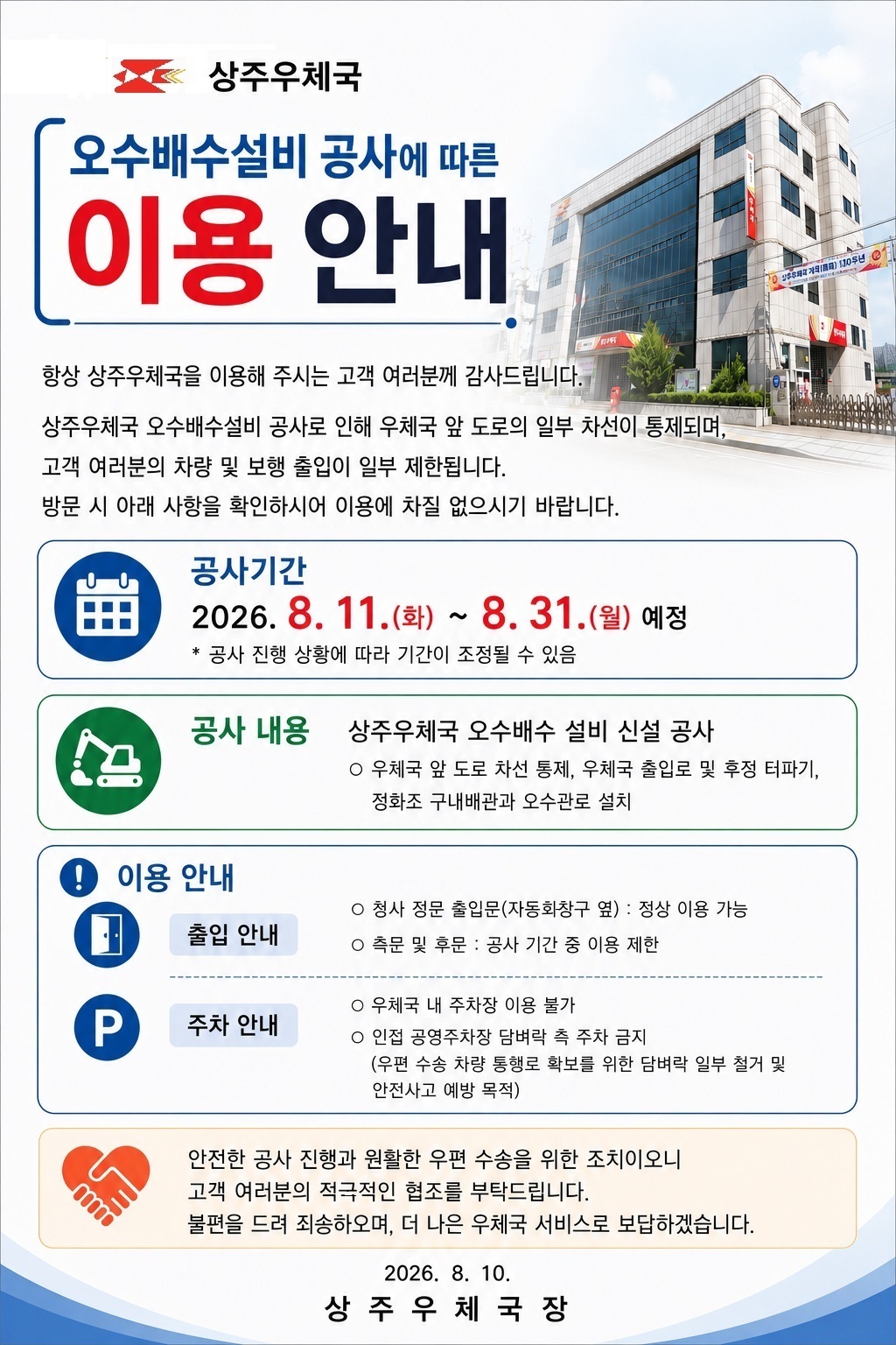 상주우체국 
오수배수설비 공사에 따른 이용 안내

항상 상주우체국을 이용해 주시는 고객 여러분께 감사드립니다.

상주우체국 오수배수설비 공사로 인해 우체국 앞 도로의 일부 차선이 통제되며,
고객 여러분의 차량 및 보행 출입이 일부 제한됩니다.
방문 시 아래 사항을 확인하시어 이용에 차질 없으시기 바랍니다.

공사기간
2026.8.11.(화)~2026.8.31.(월) 예정
* 공사 진행 상황에 따라 기간이 조정될 수 있음
공사 내용
상주우체국 오수배수 설비 신설 공사
우체국 앞 도로 차선 통제, 우체국 출입로 및 후정 터파기, 
정화조 구내배관과 오수관로 설치
이용 안내
출입 안내 
- 청사 정문 출입문(자동화창구 옆) : 정상 이용 가능
- 측문 및 후문 : 공사 기간 중 이용 제한
주차 안내
- 우체국 내 주차장 이용 불가
- 인접 공영주차장 담벼락 측 주차 금지
(우편 수송 차량 통행로 확보를 위한 담벼락 일부 철거 및 안전사고 예방 목적)

안전한 공사 진행과 원활한 우편 수송을 위한 조치이오니
고객 여러분의 적극적인 협조를 부탁드립니다.
불편을 드려 죄송하오며, 더 나은 우체국 서비스로 보답하겠습니다.

2026. 8. 10.
상 주 우 체 국 장