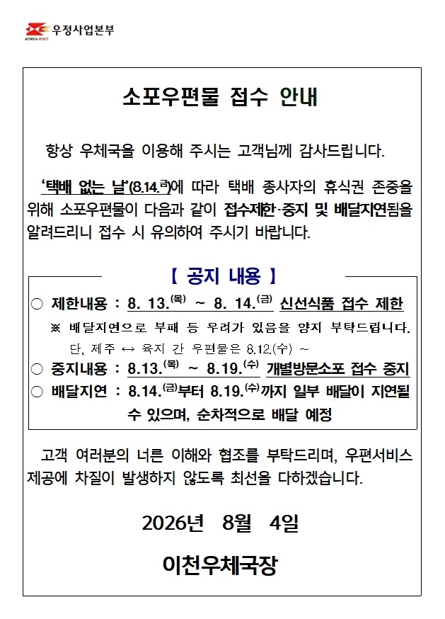 	소포우편물 접수 안내 &lsquo;택배 없는 날&rsquo;(8.14.금)에 따라 택배 종사자의 휴식권 존중을 위해 소포우편물이 다음과 같이 접수제한 및 배달지연됨을 알려드리니 접수 시 유의하여 주시기 바랍니다. 【 공지 내용 】 ○ 제한내용 : 8. 13.(목) &sim; 8. 14.(금) 신선품 접수 제한 ※ 배달지연으로 부패 등 우려가 있음을 양지 부탁드립니다. 단, 제주 &harr; 육지 간 우편물은 8.12.(수) &sim; ○ 배달지연 : 8.14.(금)부터 8.19.(수)까지 일부 배달이 지연될 수 있으며, 순차적으로 배달 예정