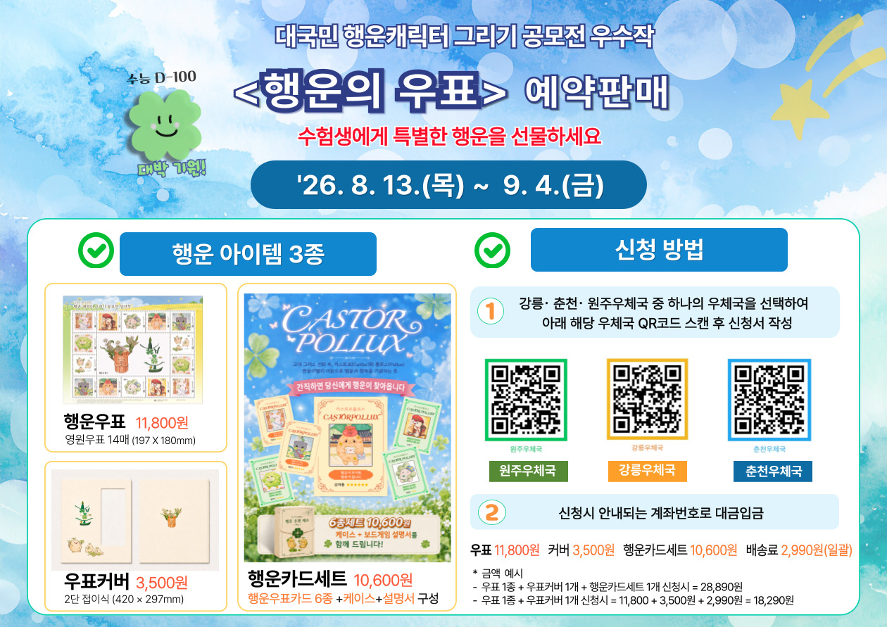 수능 D-100

대박 기원!


대국민 행운캐릭터 그리기 공모전 우수작

<행운의 우표> 예약판매

수험생에게 특별한 행운을 선물하세요

'26. 8. 13.(목) ~ 9. 4.(금)


행운 아이템 3종


행운우표 11,800원

영원우표 14매 (197 X 180mm)


우표커버 3,500원

2단 접이식 (420 &times; 297mm)


행운카드세트 10,600원

행운우표카드 6종 +케이스+설명서 구성


[행운카드 상품 이미지 안 문구]

고대 그리스 신화 속, 카스토르(Castor)와 폴룩스(Pollux)
쌍둥이별의 이야기로 행운과 행복을 기원하는 뜻

간직하면 당신에게 행운이 찾아옵니다

6종세트 10,600원

케이스 + 보드게임 설명서를
함께 드립니다!


신청 방법


① 강릉&middot;춘천&middot;원주우체국 중 하나의 우체국을 선택하여
아래 해당 우체국 QR코드 스캔 후 신청서 작성


원주우체국
원주우체국

강릉우체국
강릉우체국

춘천우체국
춘천우체국


② 신청시 안내되는 계좌번호로 대금입금


우표 11,800원
커버 3,500원
행운카드세트 10,600원
배송료 2,990원(일괄)


* 금액 예시

- 우표 1종 + 우표커버 1개 + 행운카드세트 1개 신청시 = 28,890원

- 우표 1종 + 우표커버 1개 신청시 = 11,800 + 3,500원 + 2,990원 = 18,290원
