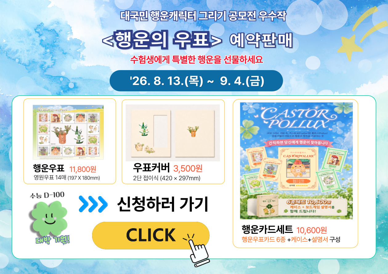 	대국민 행운캐릭터 그리기 공모전 우수작 <행운의 우표> 예약판매 수험생에게 특별한 행운을 선물하세요 '26. 8. 13.(목) ~ 9. 4.(금) 행운우표 11,800원 영원우표 14매 (197 x 180mm) 우표커버 3,500원 2단 접이식 (420 x 297mm) 수능 D-100 대박 기원! 신청하러 가기 CLICK [행운카드 상품 이미지 안 문구] 간직하면 당신에게 행운이 찾아옵니다 6종세트 10,600원 케이스 + 보드게임 설명서를 함께 드립니다! 행운카드세트 10,600원 행운우표카드 6종 +케이스+설명서 구성