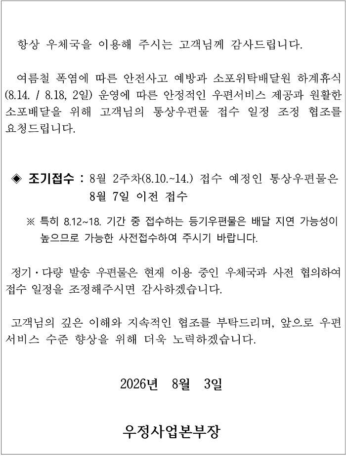   항상 우체국을 이용해 주시는 고객님께 감사드립니다.

  여름철 폭염에 따른 안전사고 예방과 소포위탁배달원 하계휴식(8.14. / 8.18, 2일) 운영에 따른 안정적인 우편서비스 제공과 원활한 소포배달을 위해 고객님의 통상우편물 접수 일정 조정 협조를 요청드립니다. 

  
 ◈ 조기접수 : 8월 2주차(8.10.~14.) 접수 예정인 통상우편물은 8월 7일 이전 접수

    ※ 특히 8.12~18. 기간 중 접수하는 등기우편물은 배달 지연 가능성이 높으므로 가능한 사전접수하여 주시기 바랍니다.
 
 정기&middot;다량 발송 우편물은 현재 이용 중인 우체국과 사전 협의하여 접수 일정을 조정해주시면 감사하겠습니다.

 고객님의 깊은 이해와 지속적인 협조를 부탁드리며, 앞으로 우편서비스 수준 향상을 위해 더욱 노력하겠습니다. 

2026년  8월  3일

우정사업본부장